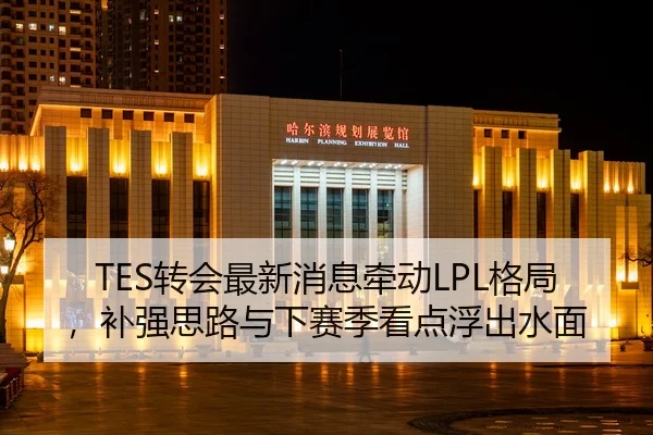 TES转会最新消息牵动LPL格局，补强思路与下赛季看点浮出水面